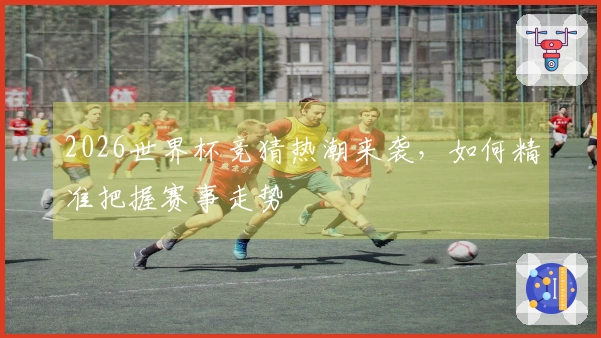 2026世界杯竞猜热潮来袭，如何精准把握赛事走势